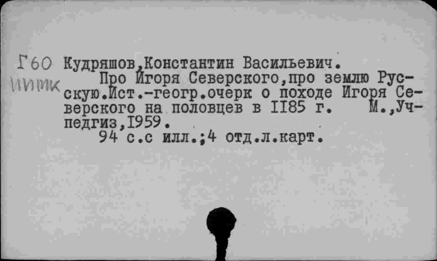 ﻿Г60 Кудряшов,Константин Васильевич.
Vivi’Htz Про ИГ°РЯ Северского,про землю Рус-''	' скую.Ист.-геогр.очерк о походе Игоря Се-
верского на половцев в 1185 г. М.,Учпедгиз, 1959.
94 с.с илл.;4 отд.л.карт.